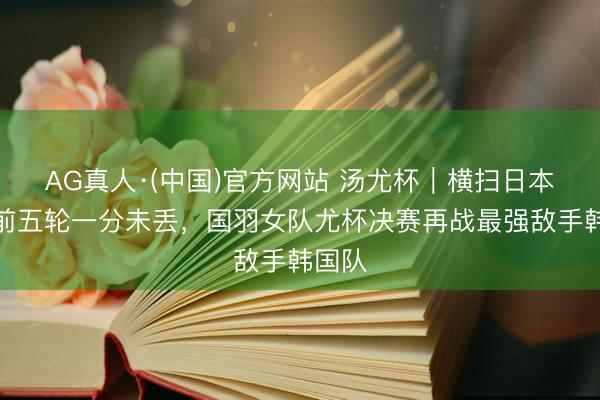 AG真人·(中国)官方网站 汤尤杯｜横扫日本队，前五轮一分未丢，国羽女队尤杯决赛再战最强敌手韩国队
