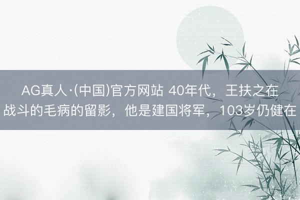 AG真人·(中国)官方网站 40年代，王扶之在战斗的毛病的留影，他是建国将军，103岁仍健在