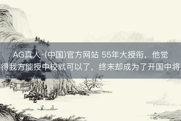 AG真人·(中国)官方网站 55年大授衔,他觉得我方能授中校就可以了,终末却成为了开国中将