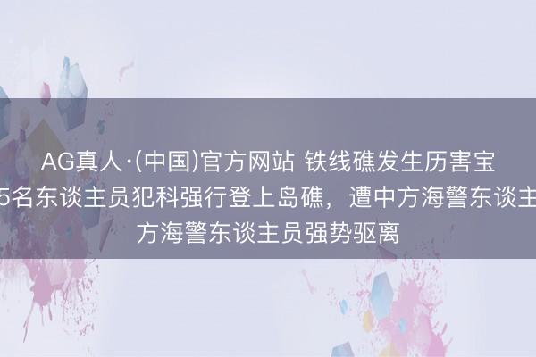 AG真人·(中国)官方网站 铁线礁发生历害宝石，菲律宾5名东谈主员犯科强行登上岛礁，遭中方海警东谈主员强势驱离