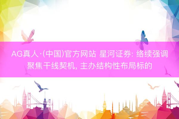 AG真人·(中国)官方网站 星河证券: 络续强调聚焦干线契机， 主办结构性布局标的