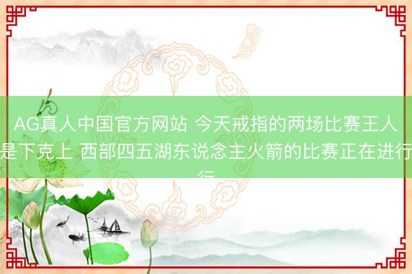 AG真人中国官方网站 今天戒指的两场比赛王人是下克上 西部四五湖东说念主火箭的比赛正在进行
