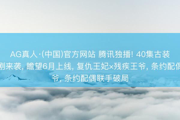 AG真人·(中国)官方网站 腾讯独播! 40集古装权略爱情剧来袭， 瞻望6月上线， 复仇王妃×残疾王爷， 条约配偶联手破局