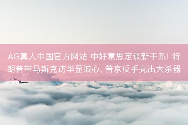 AG真人中国官方网站 中好意思定调新干系! 特朗普带马斯克访华显诚心， 普京反手亮出大杀器