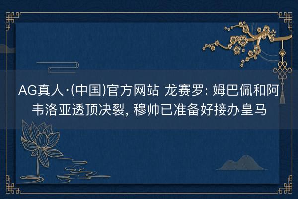 AG真人·(中国)官方网站 龙赛罗: 姆巴佩和阿韦洛亚透顶决裂, 穆帅已准备好接办皇马