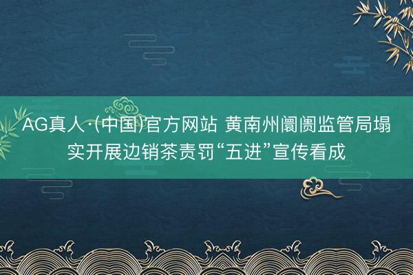 AG真人·(中国)官方网站 黄南州阛阓监管局塌实开展边销茶责罚“五进”宣传看成