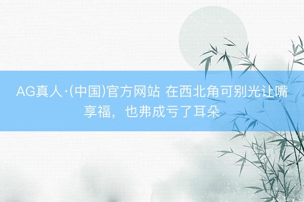 AG真人·(中国)官方网站 在西北角可别光让嘴享福，也弗成亏了耳朵