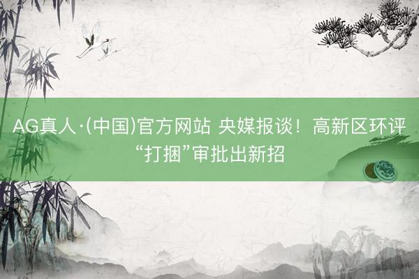 AG真人·(中国)官方网站 央媒报谈!高新区环评“打捆”审批出新招