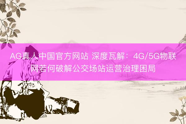 AG真人中国官方网站 深度瓦解：4G/5G物联网若何破解公交场站运营治理困局