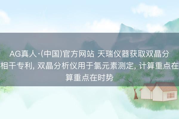 AG真人·(中国)官方网站 天瑞仪器获取双晶分析仪相干专利， 双晶分析仪用于氯元素测定， 计算重点在时势