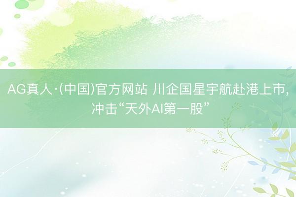 AG真人·(中国)官方网站 川企国星宇航赴港上市， 冲击“天外AI第一股”
