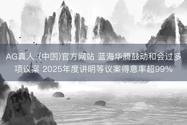 AG真人·(中国)官方网站 蓝海华腾鼓动和会过多项议案 2025年度讲明等议案得意率超99%