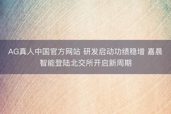 AG真人中国官方网站 研发启动功绩稳增 嘉晨智能登陆北交所开启新周期