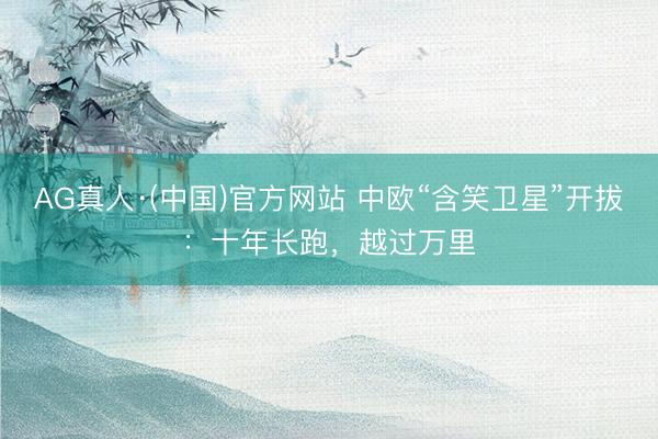 AG真人·(中国)官方网站 中欧“含笑卫星”开拔：十年长跑，越过万里