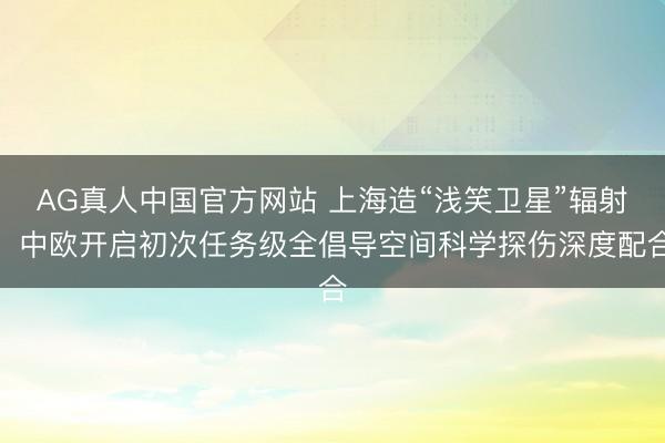 AG真人中国官方网站 上海造“浅笑卫星”辐射，中欧开启初次任务级全倡导空间科学探伤深度配合