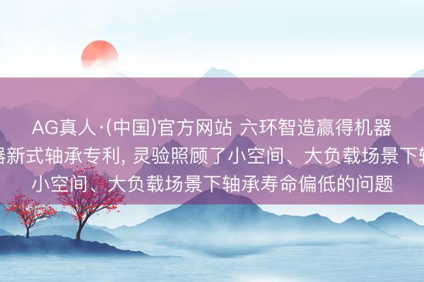 AG真人·(中国)官方网站 六环智造赢得机器东说念主行星延缓器新式轴承专利， 灵验照顾了小空间、大负载场景下轴承寿命偏低的问题