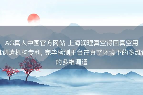 AG真人中国官方网站 上海润理真空得回真空用多维调遣机构专利， 完毕检测平台在真空环境下的多维调遣