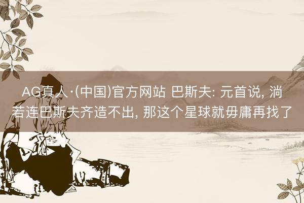 AG真人·(中国)官方网站 巴斯夫: 元首说， 淌若连巴斯夫齐造不出， 那这个星球就毋庸再找了