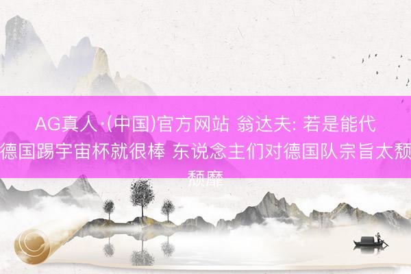 AG真人·(中国)官方网站 翁达夫: 若是能代表德国踢宇宙杯就很棒 东说念主们对德国队宗旨太颓靡