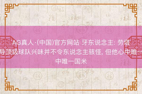 AG真人·(中国)官方网站 牙东说念主: 劳塔罗诱导顶级球队兴味并不令东说念主骇怪， 但他心中唯一国米
