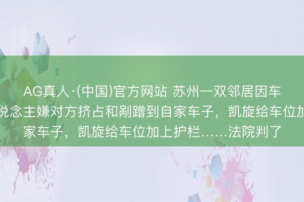 AG真人·(中国)官方网站 苏州一双邻居因车位相邻闹矛盾，一东说念主嫌对方挤占和剐蹭到自家车子，凯旋给车位加上护栏……法院判了