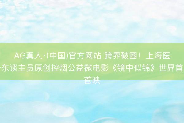 AG真人·(中国)官方网站 跨界破圈！上海医务东谈主员原创控烟公益微电影《镜中似锦》世界首映