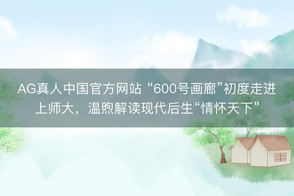AG真人中国官方网站 “600号画廊”初度走进上师大，温煦解读现代后生“情怀天下”