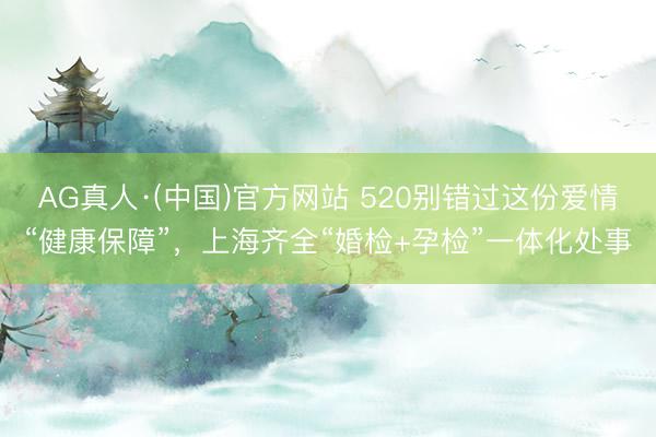 AG真人·(中国)官方网站 520别错过这份爱情“健康保障”，上海齐全“婚检+孕检”一体化处事