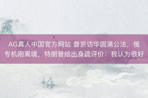 AG真人中国官方网站 普京访华圆满公法，俄专机刚离境，特朗普给出身疏评价：我认为很好