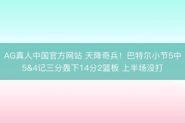 AG真人中国官方网站 天降奇兵！巴特尔小节5中5&4记三分轰下14分2篮板 上半场没打