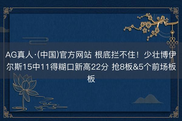 AG真人·(中国)官方网站 根底拦不住！少壮博伊尔斯15中11得糊口新高22分 抢8板&5个前场板
