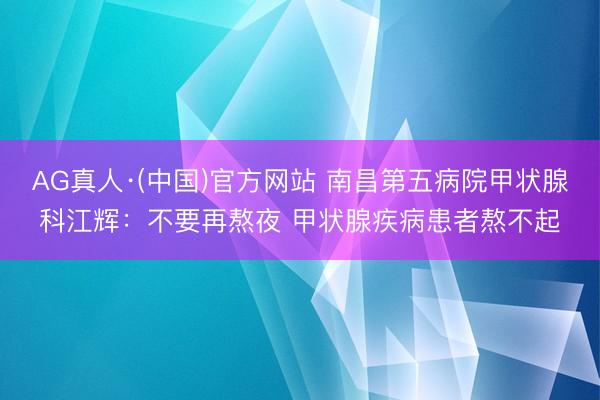 AG真人·(中国)官方网站 南昌第五病院甲状腺科江辉:不要再熬夜 甲状腺疾病患者熬不起