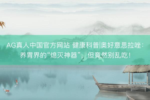 AG真人中国官方网站 健康科普|奥好意思拉唑：养胃界的“熄灭神器”，但竟然别乱吃！