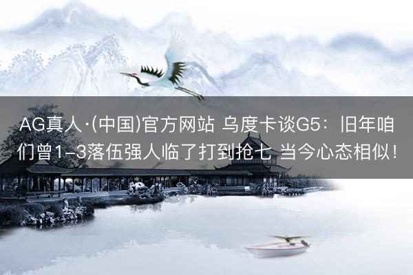 AG真人·(中国)官方网站 乌度卡谈G5：旧年咱们曾1-3落伍强人临了打到抢七 当今心态相似！
