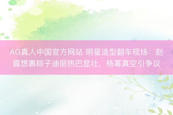AG真人中国官方网站 明星造型翻车现场：赵露想裹粽子迪丽热巴显壮，杨幂真空引争议