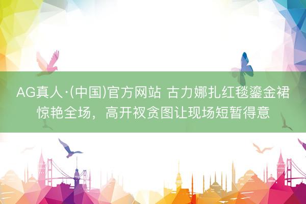 AG真人·(中国)官方网站 古力娜扎红毯鎏金裙惊艳全场，高开衩贪图让现场短暂得意