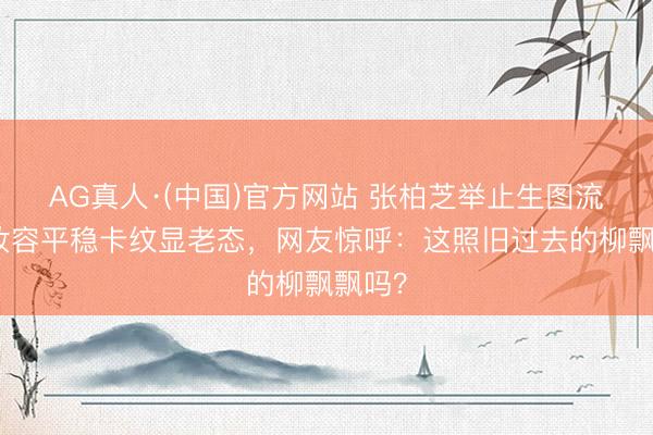 AG真人·(中国)官方网站 张柏芝举止生图流出，妆容平稳卡纹显老态，网友惊呼：这照旧过去的柳飘飘吗？