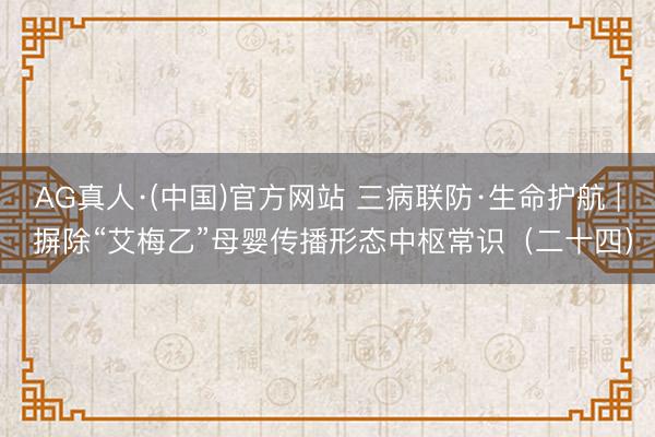 AG真人·(中国)官方网站 三病联防·生命护航 | 摒除“艾梅乙”母婴传播形态中枢常识（二十四）