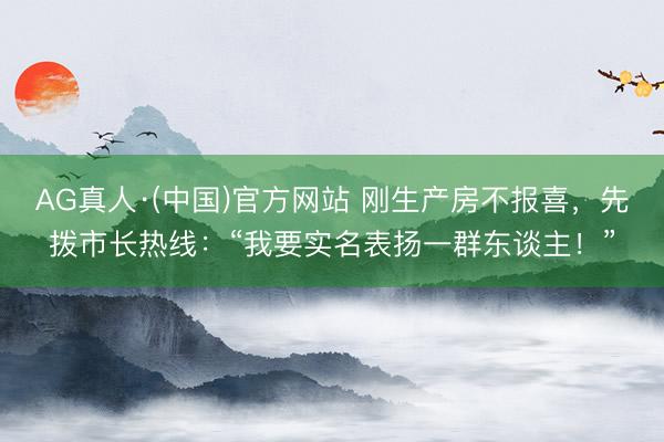 AG真人·(中国)官方网站 刚生产房不报喜，先拨市长热线：“我要实名表扬一群东谈主！”