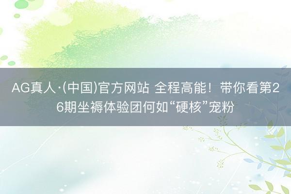 AG真人·(中国)官方网站 全程高能！带你看第26期坐褥体验团何如“硬核”宠粉
