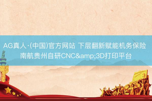 AG真人·(中国)官方网站 下层翻新赋能机务保险 南航贵州自研CNC&3D打印平台