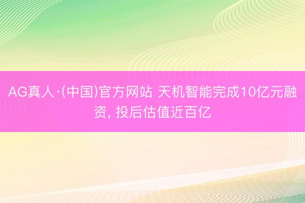 AG真人·(中国)官方网站 天机智能完成10亿元融资， 投后估值近百亿