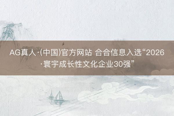 AG真人·(中国)官方网站 合合信息入选“2026·寰宇成长性文化企业30强”