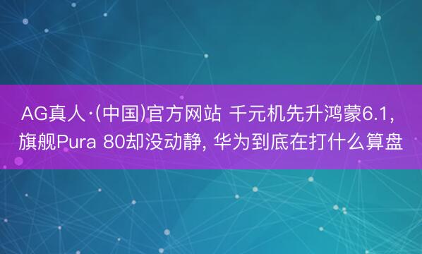 AG真人·(中国)官方网站 千元机先升鸿蒙6.1， 旗舰Pura 80却没动静， 华为到底在打什么算盘