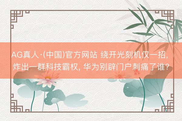 AG真人·(中国)官方网站 绕开光刻机仅一招， 炸出一群科技霸权， 华为别辟门户刺痛了谁?