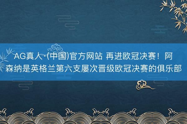 AG真人·(中国)官方网站 再进欧冠决赛！阿森纳是英格兰第六支屡次晋级欧冠决赛的俱乐部