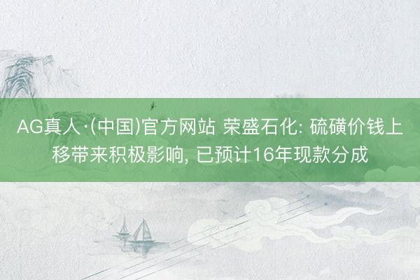 AG真人·(中国)官方网站 荣盛石化: 硫磺价钱上移带来积极影响， 已预计16年现款分成