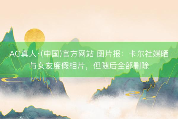 AG真人·(中国)官方网站 图片报：卡尔社媒晒与女友度假相片，但随后全部删除