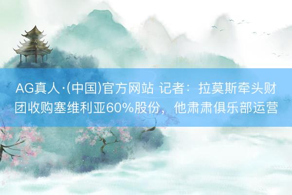 AG真人·(中国)官方网站 记者：拉莫斯牵头财团收购塞维利亚60%股份，他肃肃俱乐部运营