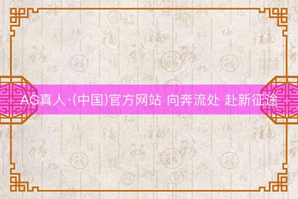 AG真人·(中国)官方网站 向奔流处 赴新征途